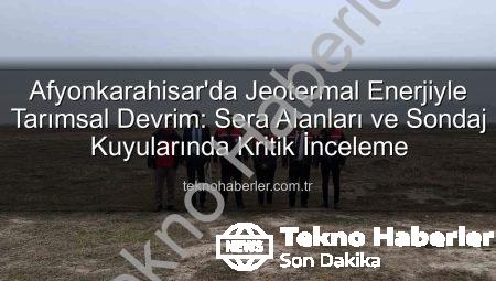 Afyonkarahisar’da Jeotermal Enerjiyle Tarımsal Devrim: Sera Alanları ve Sondaj Kuyularında Kritik İnceleme