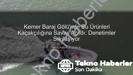 Kemer Baraj Gölü’nde Su Ürünleri Kaçakçılığına Savaş Açıldı: Denetimler Sıkılaşıyor